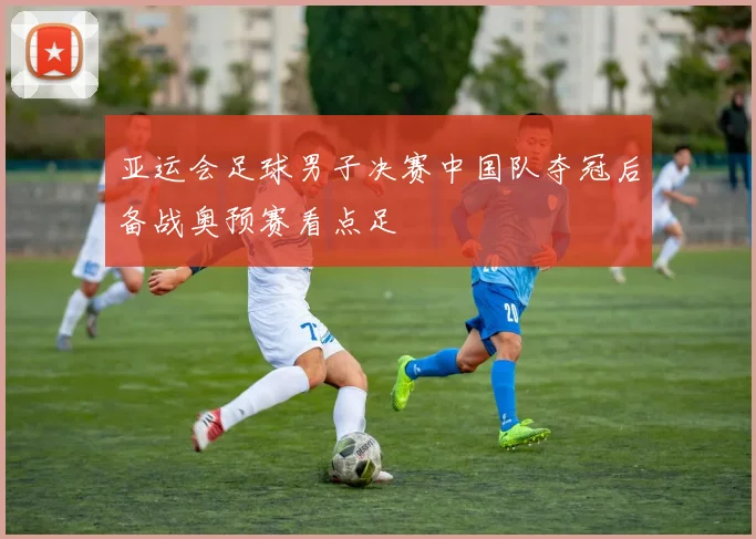 亚运会足球男子决赛中国队夺冠后备战奥预赛看点足