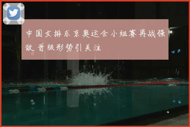 中国女排东京奥运会小组赛再战强敌 晋级形势引关注