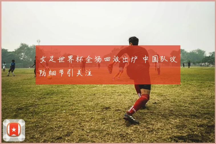 女足世界杯全场回放出炉 中国队攻防细节引关注