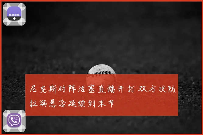 尼克斯对阵活塞直播开打 双方攻防拉满悬念延续到末节