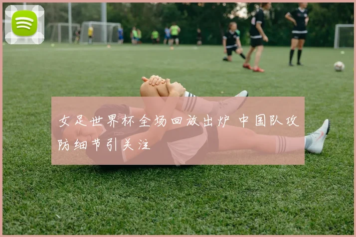 女足世界杯全场回放出炉 中国队攻防细节引关注